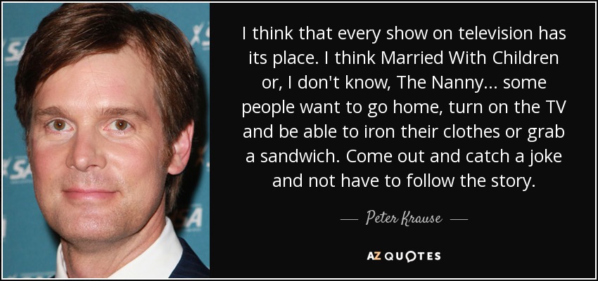 I think that every show on television has its place. I think Married With Children or, I don't know, The Nanny... some people want to go home, turn on the TV and be able to iron their clothes or grab a sandwich. Come out and catch a joke and not have to follow the story. - Peter Krause