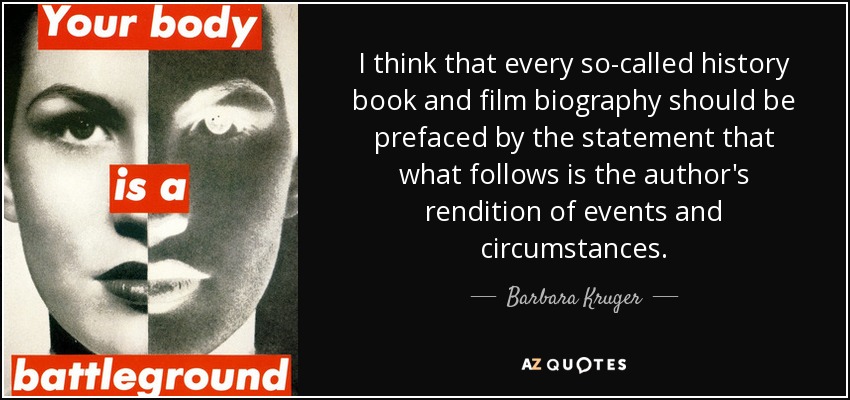 I think that every so-called history book and film biography should be prefaced by the statement that what follows is the author's rendition of events and circumstances. - Barbara Kruger