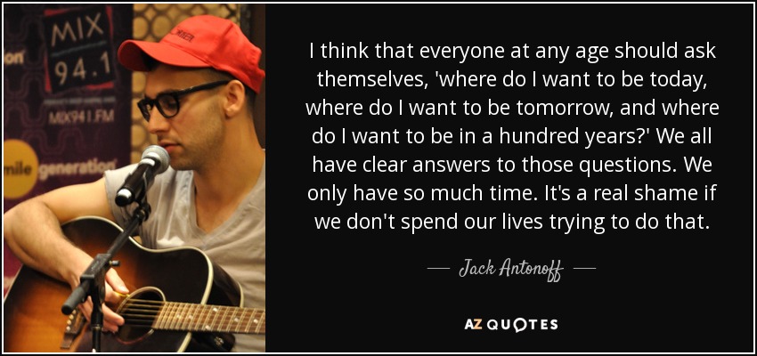 I think that everyone at any age should ask themselves, 'where do I want to be today, where do I want to be tomorrow, and where do I want to be in a hundred years?' We all have clear answers to those questions. We only have so much time. It's a real shame if we don't spend our lives trying to do that. - Jack Antonoff