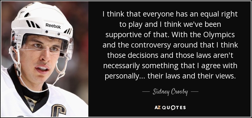 I think that everyone has an equal right to play and I think we've been supportive of that. With the Olympics and the controversy around that I think those decisions and those laws aren't necessarily something that I agree with personally ... their laws and their views. - Sidney Crosby
