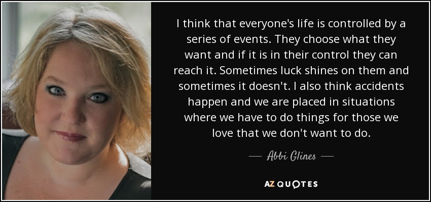 I think that everyone's life is controlled by a series of events. They choose what they want and if it is in their control they can reach it. Sometimes luck shines on them and sometimes it doesn't. I also think accidents happen and we are placed in situations where we have to do things for those we love that we don't want to do. - Abbi Glines