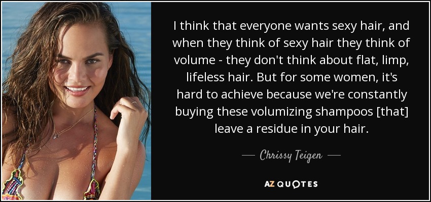 I think that everyone wants sexy hair, and when they think of sexy hair they think of volume - they don't think about flat, limp, lifeless hair. But for some women, it's hard to achieve because we're constantly buying these volumizing shampoos [that] leave a residue in your hair. - Chrissy Teigen