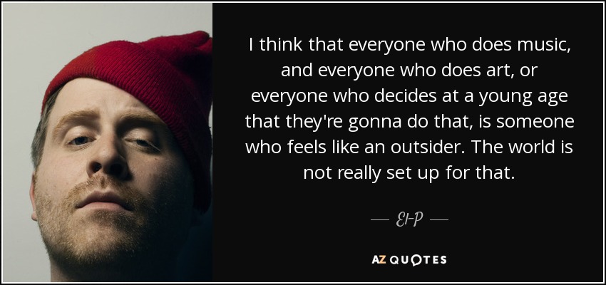 I think that everyone who does music, and everyone who does art, or everyone who decides at a young age that they're gonna do that, is someone who feels like an outsider. The world is not really set up for that. - El-P