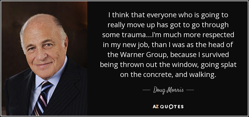 I think that everyone who is going to really move up has got to go through some trauma...I'm much more respected in my new job, than I was as the head of the Warner Group, because I survived being thrown out the window, going splat on the concrete, and walking. - Doug Morris