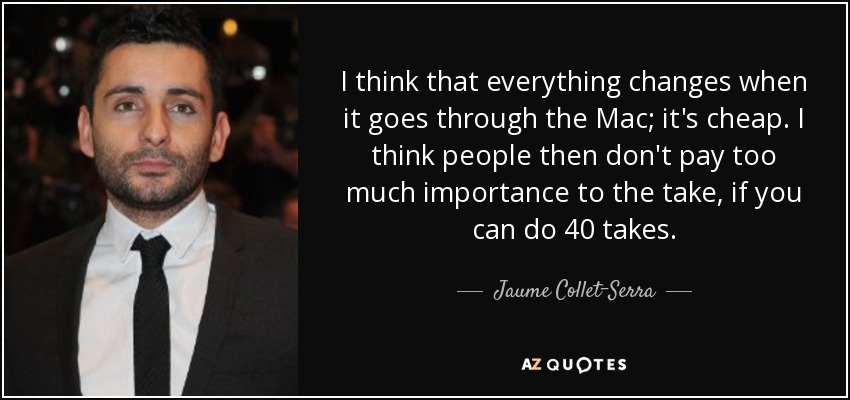 I think that everything changes when it goes through the Mac; it's cheap. I think people then don't pay too much importance to the take, if you can do 40 takes. - Jaume Collet-Serra