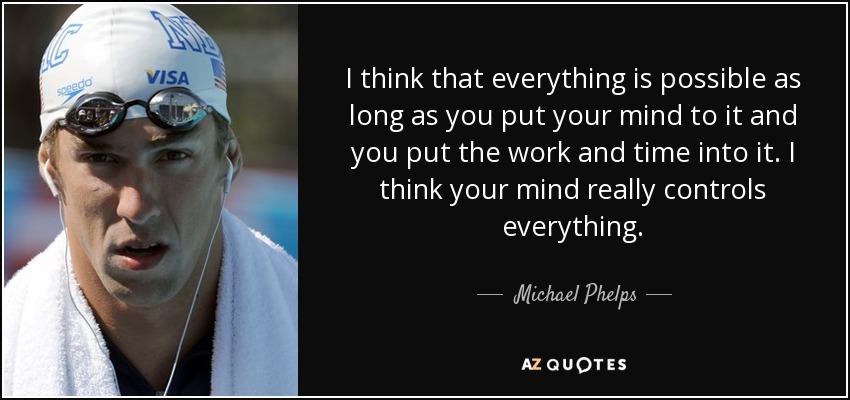 I think that everything is possible as long as you put your mind to it and you put the work and time into it. I think your mind really controls everything. - Michael Phelps
