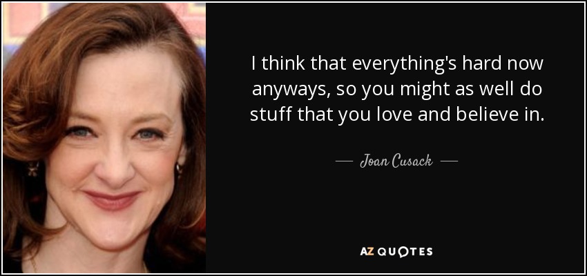 I think that everything's hard now anyways, so you might as well do stuff that you love and believe in. - Joan Cusack