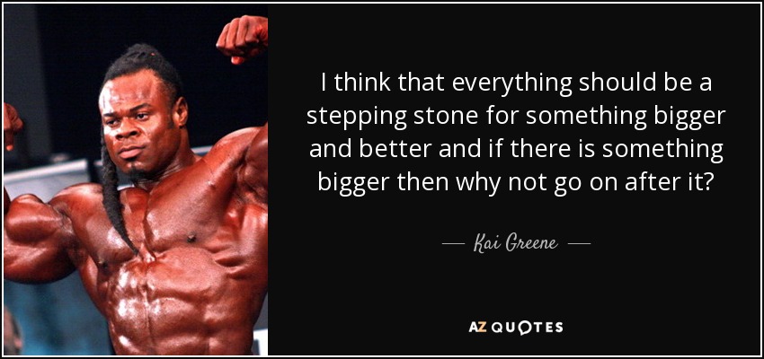 I think that everything should be a stepping stone for something bigger and better and if there is something bigger then why not go on after it? - Kai Greene