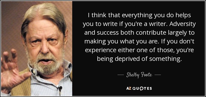 I think that everything you do helps you to write if you're a writer. Adversity and success both contribute largely to making you what you are. If you don't experience either one of those, you're being deprived of something. - Shelby Foote