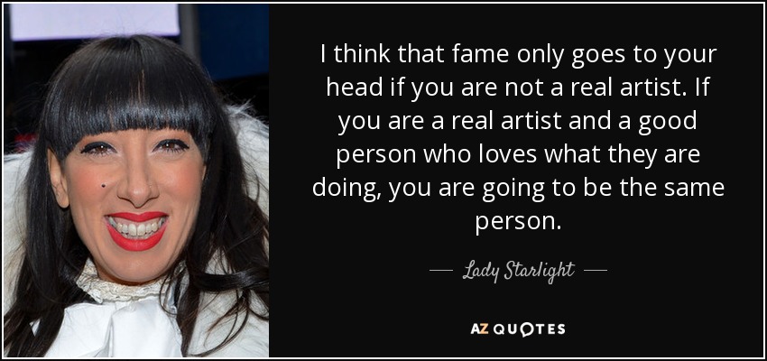 I think that fame only goes to your head if you are not a real artist. If you are a real artist and a good person who loves what they are doing, you are going to be the same person. - Lady Starlight