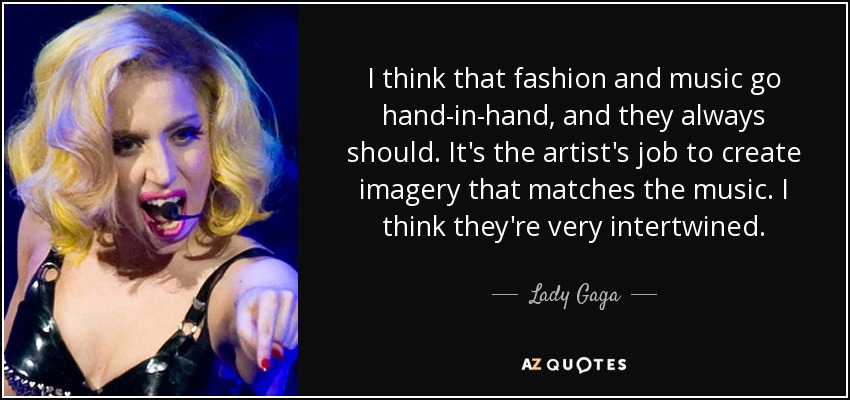 I think that fashion and music go hand-in-hand, and they always should. It's the artist's job to create imagery that matches the music. I think they're very intertwined. - Lady Gaga