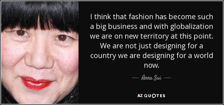 I think that fashion has become such a big business and with globalization we are on new territory at this point. We are not just designing for a country we are designing for a world now. - Anna Sui