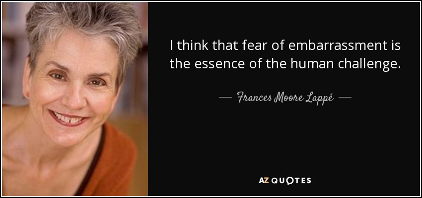 I think that fear of embarrassment is the essence of the human challenge. - Frances Moore Lappé