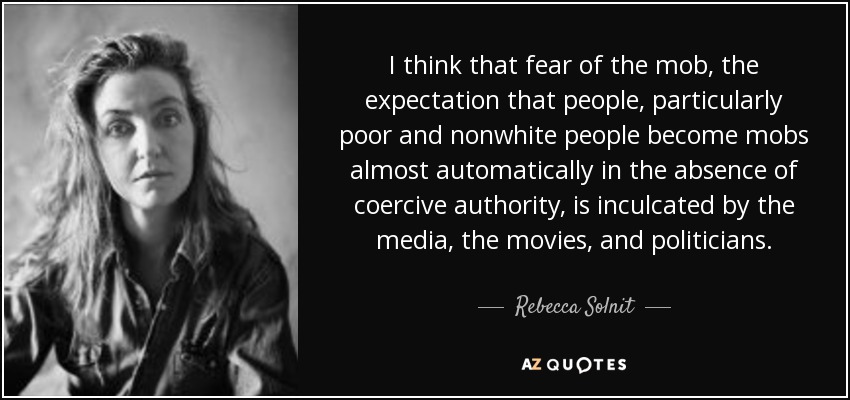 I think that fear of the mob, the expectation that people, particularly poor and nonwhite people become mobs almost automatically in the absence of coercive authority, is inculcated by the media, the movies, and politicians. - Rebecca Solnit