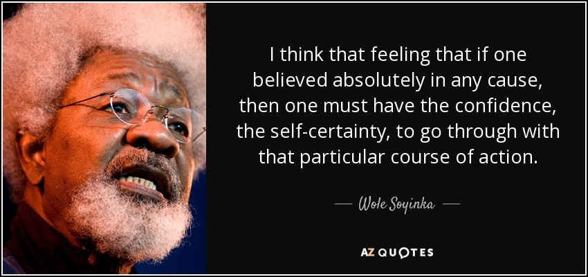 I think that feeling that if one believed absolutely in any cause, then one must have the confidence, the self-certainty, to go through with that particular course of action. - Wole Soyinka