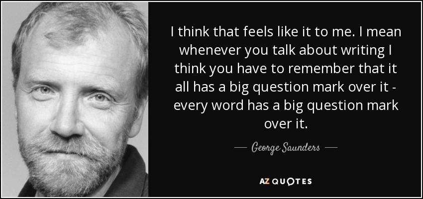 I think that feels like it to me. I mean whenever you talk about writing I think you have to remember that it all has a big question mark over it - every word has a big question mark over it. - George Saunders