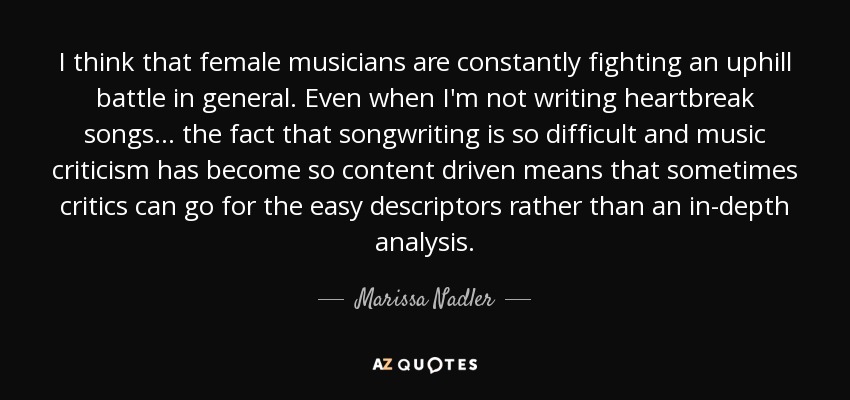 I think that female musicians are constantly fighting an uphill battle in general. Even when I'm not writing heartbreak songs... the fact that songwriting is so difficult and music criticism has become so content driven means that sometimes critics can go for the easy descriptors rather than an in-depth analysis. - Marissa Nadler