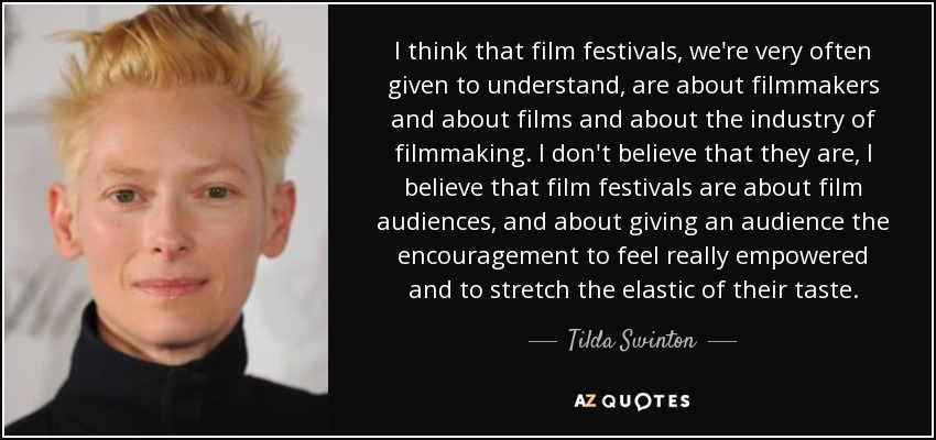 I think that film festivals, we're very often given to understand, are about filmmakers and about films and about the industry of filmmaking. I don't believe that they are, I believe that film festivals are about film audiences, and about giving an audience the encouragement to feel really empowered and to stretch the elastic of their taste. - Tilda Swinton