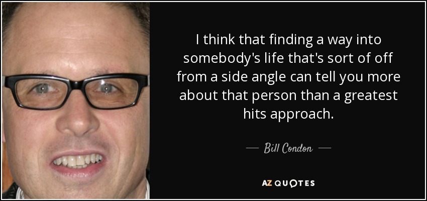 I think that finding a way into somebody's life that's sort of off from a side angle can tell you more about that person than a greatest hits approach. - Bill Condon