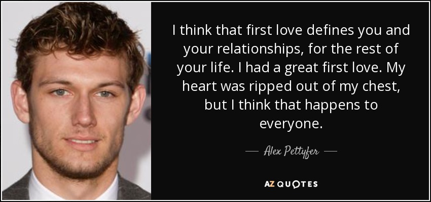 I think that first love defines you and your relationships, for the rest of your life. I had a great first love. My heart was ripped out of my chest, but I think that happens to everyone. - Alex Pettyfer