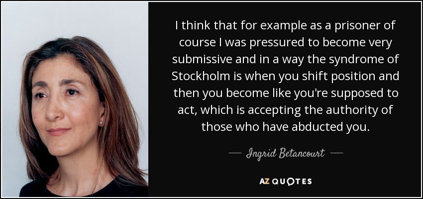 I think that for example as a prisoner of course I was pressured to become very submissive and in a way the syndrome of Stockholm is when you shift position and then you become like you're supposed to act, which is accepting the authority of those who have abducted you. - Ingrid Betancourt