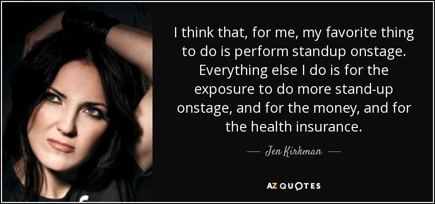 I think that, for me, my favorite thing to do is perform standup onstage. Everything else I do is for the exposure to do more stand-up onstage, and for the money, and for the health insurance. - Jen Kirkman