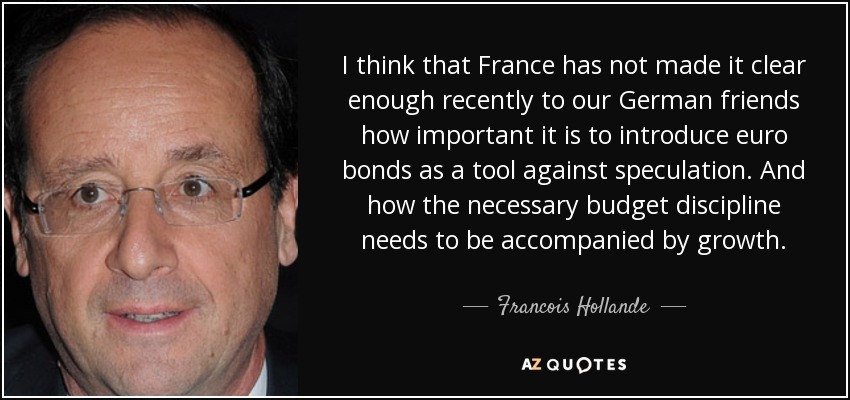 I think that France has not made it clear enough recently to our German friends how important it is to introduce euro bonds as a tool against speculation. And how the necessary budget discipline needs to be accompanied by growth. - Francois Hollande