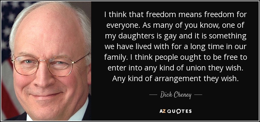 I think that freedom means freedom for everyone. As many of you know, one of my daughters is gay and it is something we have lived with for a long time in our family. I think people ought to be free to enter into any kind of union they wish. Any kind of arrangement they wish. - Dick Cheney