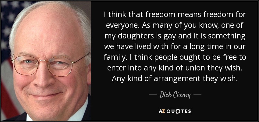 I think that freedom means freedom for everyone. As many of you know, one of my daughters is gay and it is something we have lived with for a long time in our family. I think people ought to be free to enter into any kind of union they wish. Any kind of arrangement they wish. - Dick Cheney