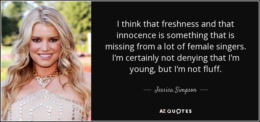 I think that freshness and that innocence is something that is missing from a lot of female singers. I'm certainly not denying that I'm young, but I'm not fluff. - Jessica Simpson