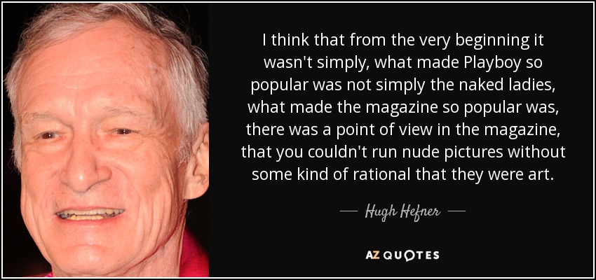 I think that from the very beginning it wasn't simply, what made Playboy so popular was not simply the naked ladies, what made the magazine so popular was, there was a point of view in the magazine, that you couldn't run nude pictures without some kind of rational that they were art. - Hugh Hefner