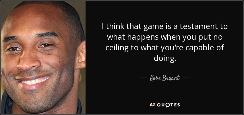 I think that game is a testament to what happens when you put no ceiling to what you're capable of doing. - Kobe Bryant