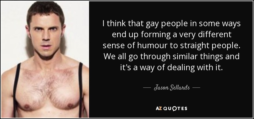 I think that gay people in some ways end up forming a very different sense of humour to straight people. We all go through similar things and it's a way of dealing with it. - Jason Sellards