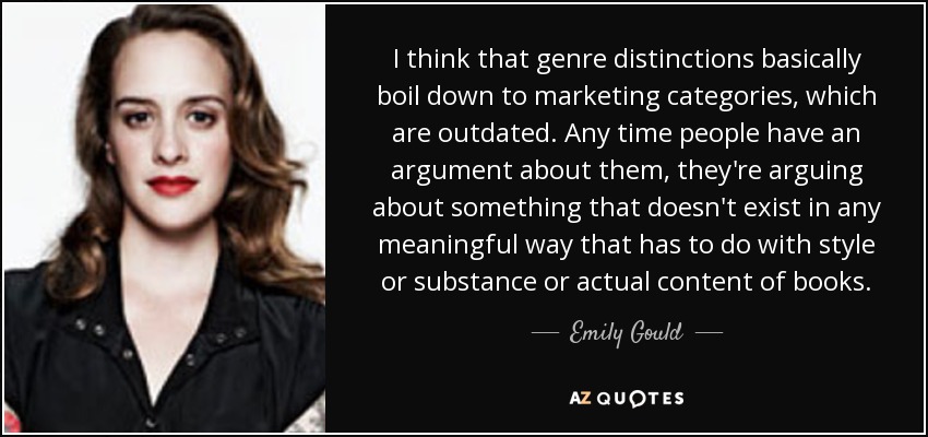 I think that genre distinctions basically boil down to marketing categories, which are outdated. Any time people have an argument about them, they're arguing about something that doesn't exist in any meaningful way that has to do with style or substance or actual content of books. - Emily Gould