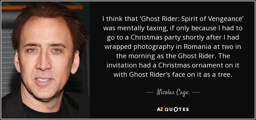 I think that 'Ghost Rider: Spirit of Vengeance' was mentally taxing, if only because I had to go to a Christmas party shortly after I had wrapped photography in Romania at two in the morning as the Ghost Rider. The invitation had a Christmas ornament on it with Ghost Rider's face on it as a tree. - Nicolas Cage