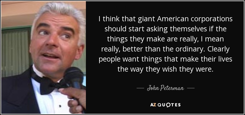 I think that giant American corporations should start asking themselves if the things they make are really, I mean really, better than the ordinary. Clearly people want things that make their lives the way they wish they were. - John Peterman