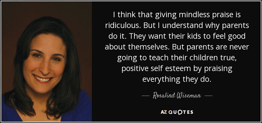 I think that giving mindless praise is ridiculous. But I understand why parents do it. They want their kids to feel good about themselves. But parents are never going to teach their children true, positive self esteem by praising everything they do. - Rosalind Wiseman