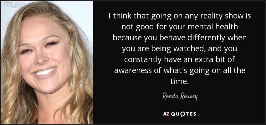 I think that going on any reality show is not good for your mental health because you behave differently when you are being watched, and you constantly have an extra bit of awareness of what's going on all the time. - Ronda Rousey