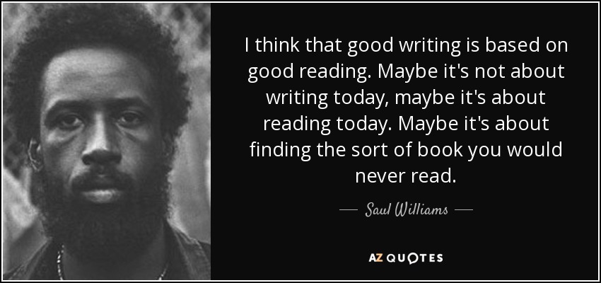 I think that good writing is based on good reading. Maybe it's not about writing today, maybe it's about reading today. Maybe it's about finding the sort of book you would never read. - Saul Williams