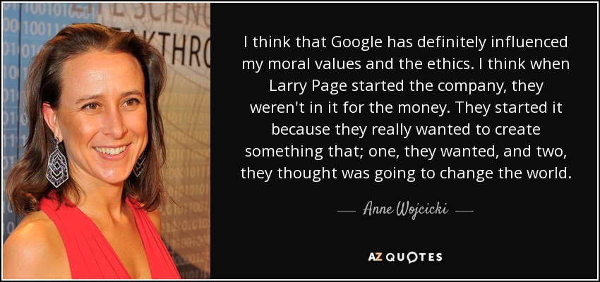 I think that Google has definitely influenced my moral values and the ethics. I think when Larry Page started the company, they weren't in it for the money. They started it because they really wanted to create something that; one, they wanted, and two, they thought was going to change the world. - Anne Wojcicki