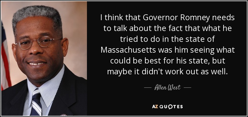 I think that Governor Romney needs to talk about the fact that what he tried to do in the state of Massachusetts was him seeing what could be best for his state, but maybe it didn't work out as well. - Allen West