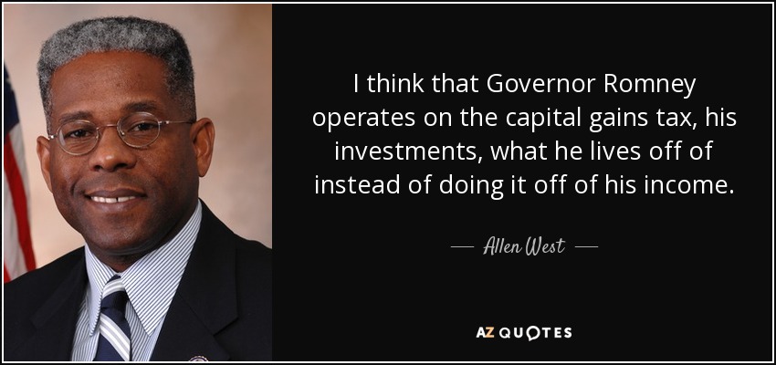 I think that Governor Romney operates on the capital gains tax, his investments, what he lives off of instead of doing it off of his income. - Allen West