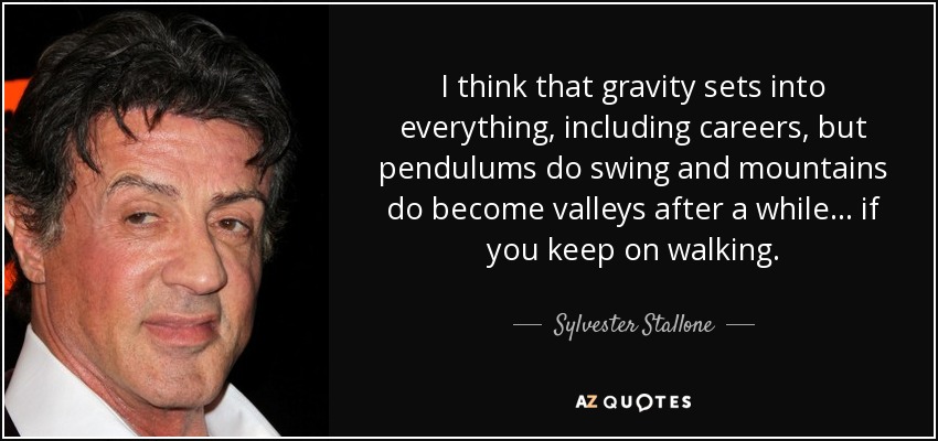 I think that gravity sets into everything, including careers, but pendulums do swing and mountains do become valleys after a while... if you keep on walking. - Sylvester Stallone