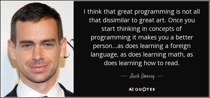 I think that great programming is not all that dissimilar to great art. Once you start thinking in concepts of programming it makes you a better person...as does learning a foreign language, as does learning math, as does learning how to read. - Jack Dorsey