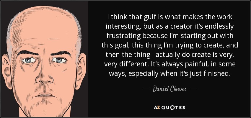I think that gulf is what makes the work interesting, but as a creator it's endlessly frustrating because I'm starting out with this goal, this thing I'm trying to create, and then the thing I actually do create is very, very different. It's always painful, in some ways, especially when it's just finished. - Daniel Clowes