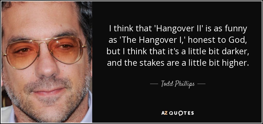 I think that 'Hangover II' is as funny as 'The Hangover I,' honest to God, but I think that it's a little bit darker, and the stakes are a little bit higher. - Todd Phillips