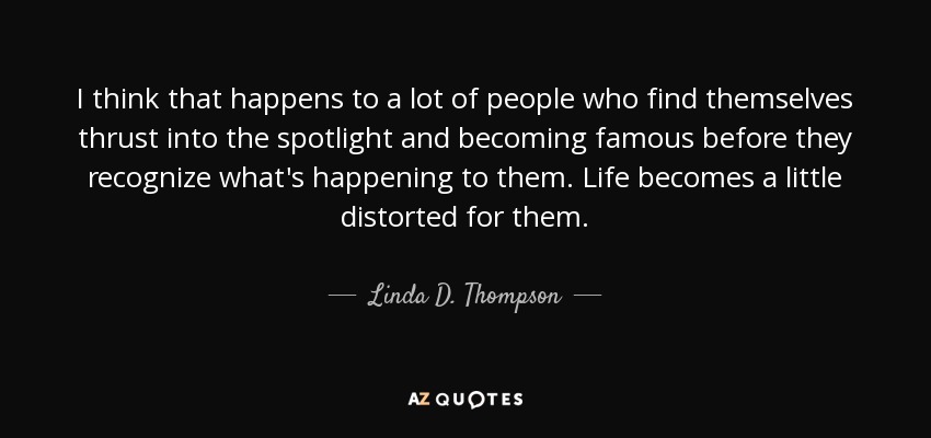 I think that happens to a lot of people who find themselves thrust into the spotlight and becoming famous before they recognize what's happening to them. Life becomes a little distorted for them. - Linda D. Thompson