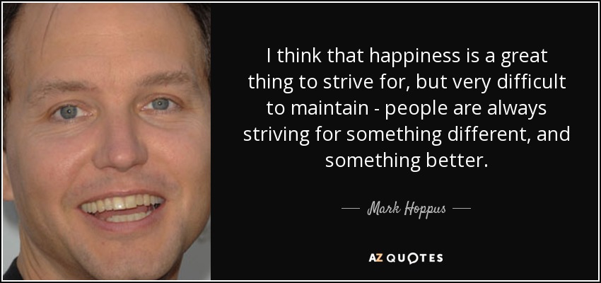 I think that happiness is a great thing to strive for, but very difficult to maintain - people are always striving for something different, and something better. - Mark Hoppus