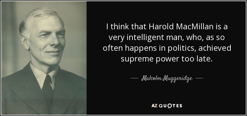 I think that Harold MacMillan is a very intelligent man, who, as so often happens in politics, achieved supreme power too late. - Malcolm Muggeridge