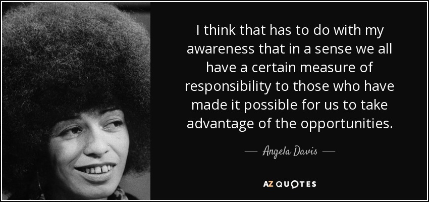 I think that has to do with my awareness that in a sense we all have a certain measure of responsibility to those who have made it possible for us to take advantage of the opportunities. - Angela Davis